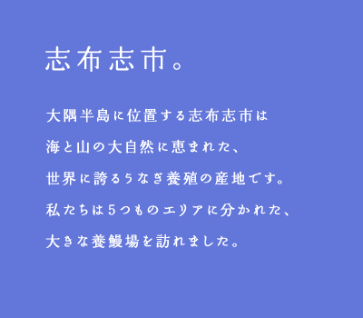 志布志市。大隅半島に位置する志布志市は海と山の大自然に恵まれた、世界に誇るうなぎ養殖の産地です。私たちは5つものエリアに分かれた、大きな養鰻場を訪れました。