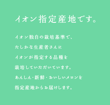 イオン指定産地です。イオン独自の栽培基準で、たしかな生産者さんにイオンが指定する品種を栽培していただいています。あんしん・新鮮・おいしいメロンを指定産地からお届けします。